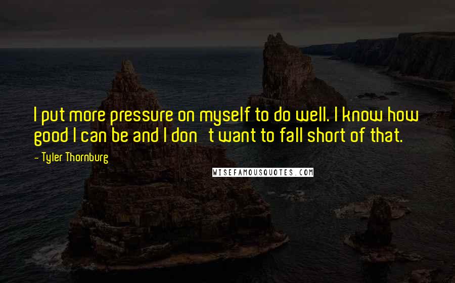 Tyler Thornburg Quotes: I put more pressure on myself to do well. I know how good I can be and I don't want to fall short of that.