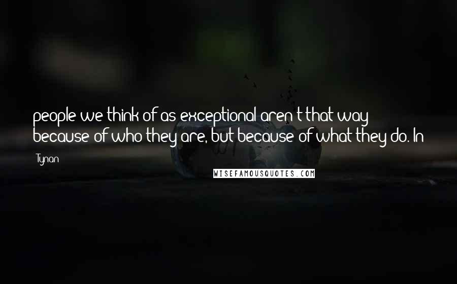 Tynan Quotes: people we think of as exceptional aren't that way because of who they are, but because of what they do. In