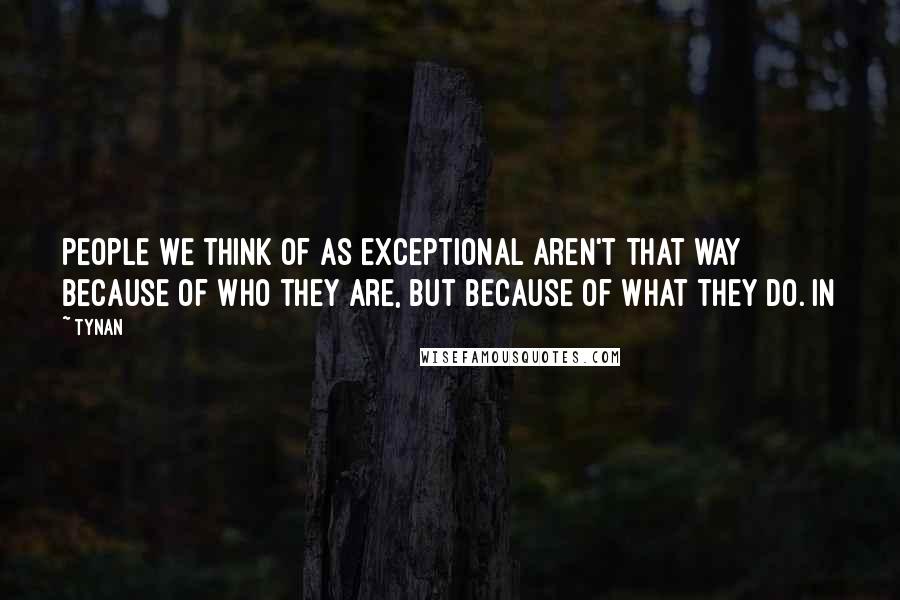 Tynan Quotes: people we think of as exceptional aren't that way because of who they are, but because of what they do. In