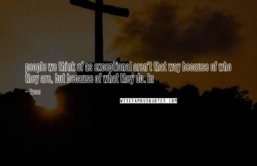 Tynan Quotes: people we think of as exceptional aren't that way because of who they are, but because of what they do. In
