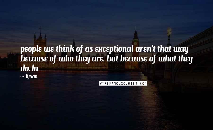 Tynan Quotes: people we think of as exceptional aren't that way because of who they are, but because of what they do. In