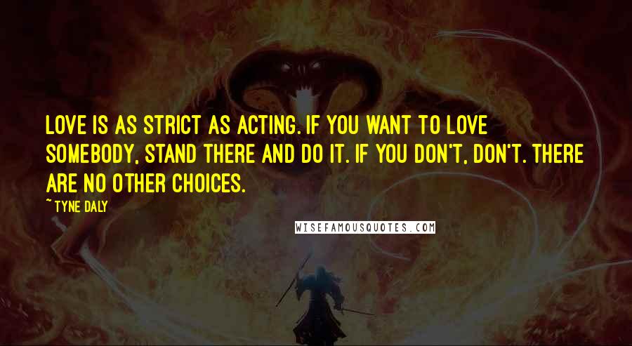 Tyne Daly Quotes: Love is as strict as acting. If you want to love somebody, stand there and do it. If you don't, don't. There are no other choices.