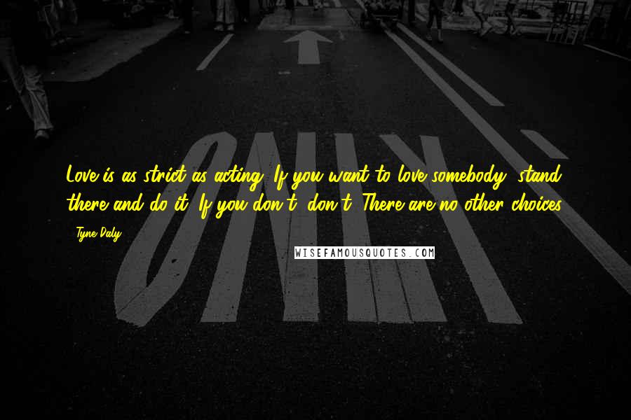 Tyne Daly Quotes: Love is as strict as acting. If you want to love somebody, stand there and do it. If you don't, don't. There are no other choices.