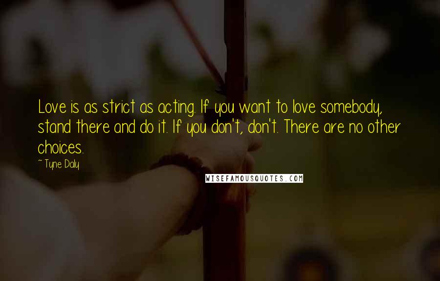 Tyne Daly Quotes: Love is as strict as acting. If you want to love somebody, stand there and do it. If you don't, don't. There are no other choices.