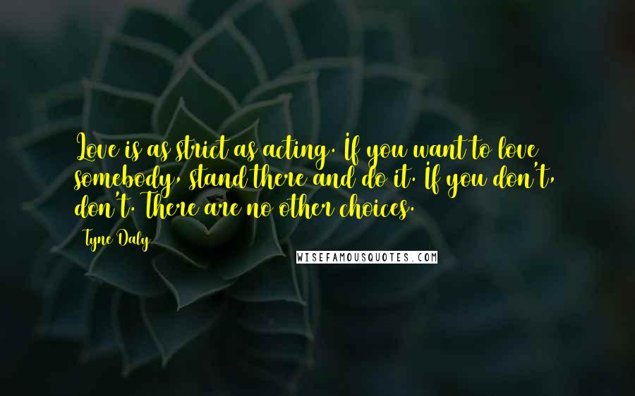 Tyne Daly Quotes: Love is as strict as acting. If you want to love somebody, stand there and do it. If you don't, don't. There are no other choices.