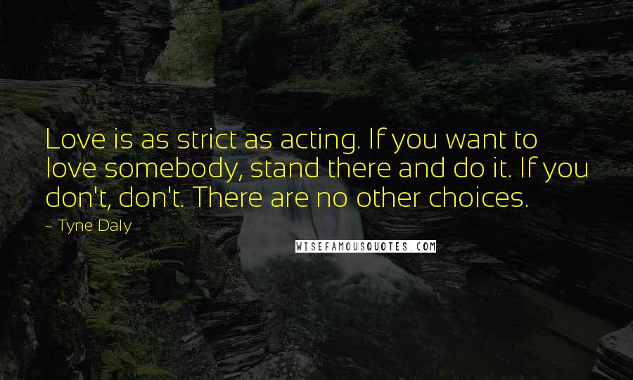 Tyne Daly Quotes: Love is as strict as acting. If you want to love somebody, stand there and do it. If you don't, don't. There are no other choices.