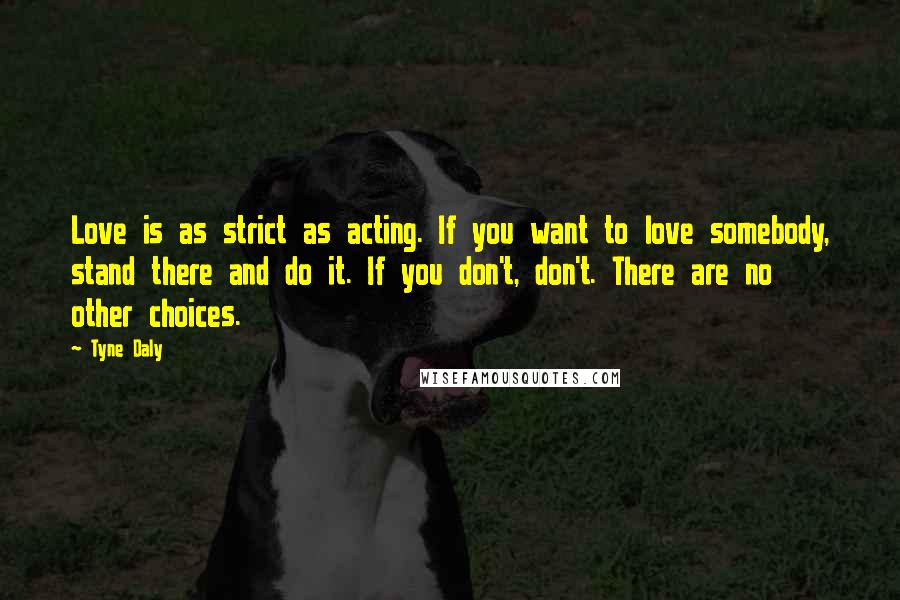 Tyne Daly Quotes: Love is as strict as acting. If you want to love somebody, stand there and do it. If you don't, don't. There are no other choices.