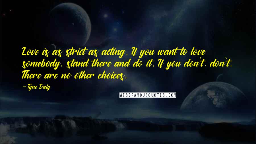 Tyne Daly Quotes: Love is as strict as acting. If you want to love somebody, stand there and do it. If you don't, don't. There are no other choices.