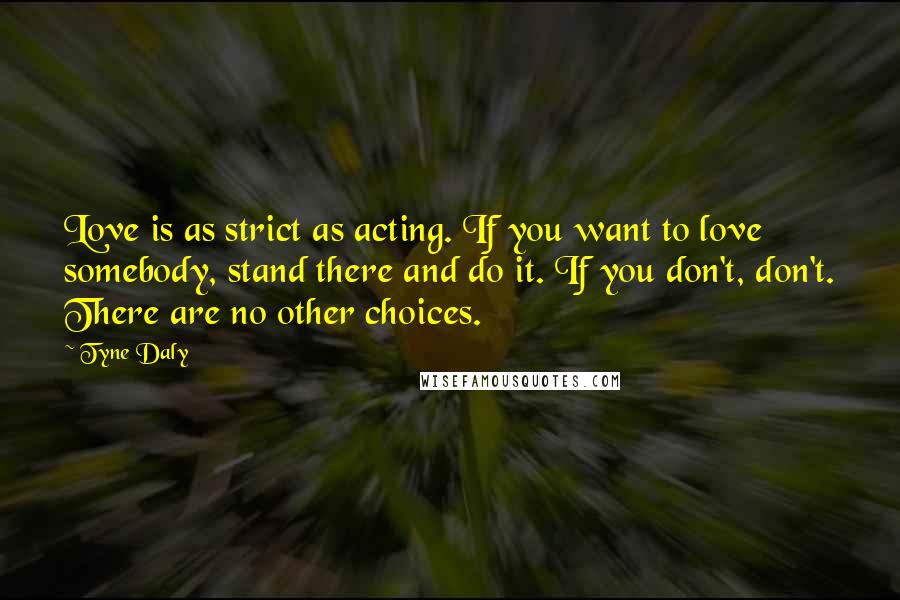 Tyne Daly Quotes: Love is as strict as acting. If you want to love somebody, stand there and do it. If you don't, don't. There are no other choices.