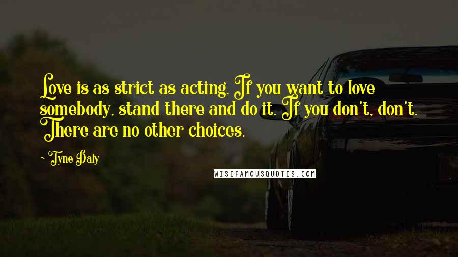 Tyne Daly Quotes: Love is as strict as acting. If you want to love somebody, stand there and do it. If you don't, don't. There are no other choices.