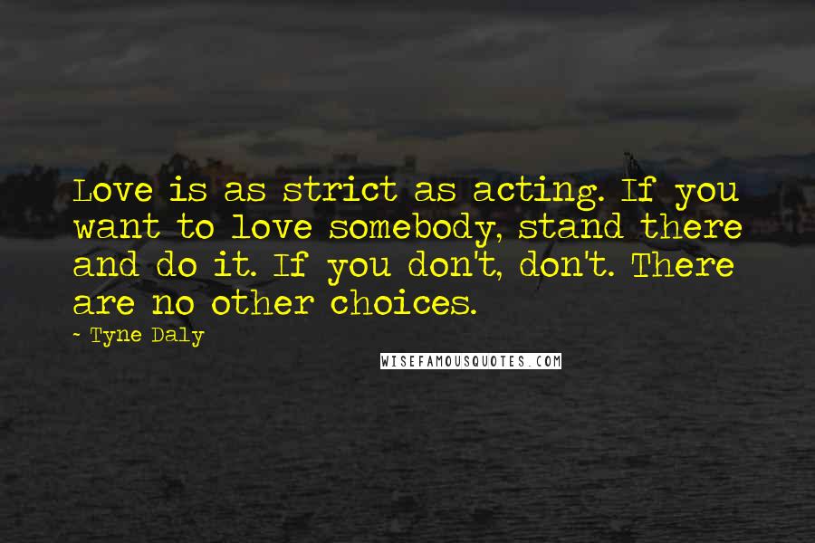 Tyne Daly Quotes: Love is as strict as acting. If you want to love somebody, stand there and do it. If you don't, don't. There are no other choices.