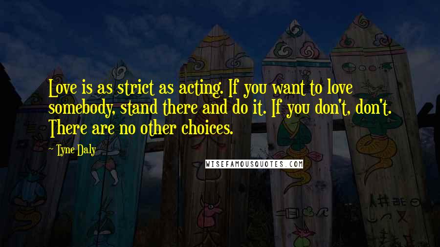 Tyne Daly Quotes: Love is as strict as acting. If you want to love somebody, stand there and do it. If you don't, don't. There are no other choices.