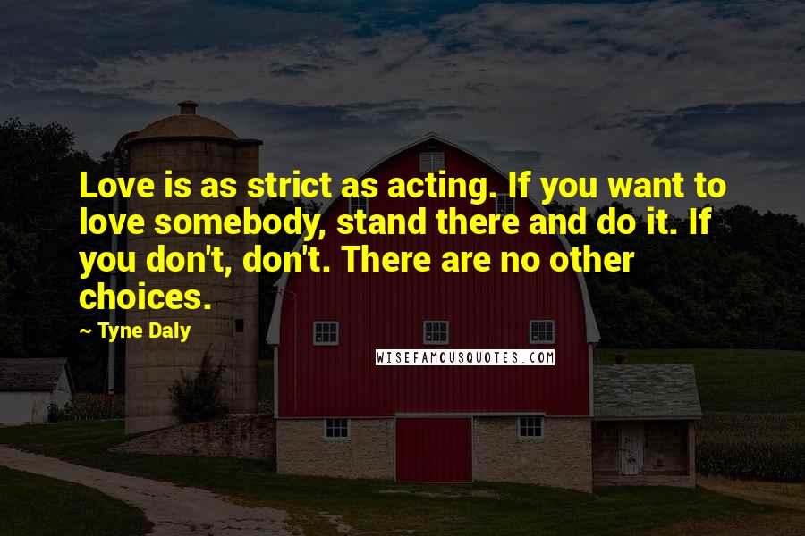 Tyne Daly Quotes: Love is as strict as acting. If you want to love somebody, stand there and do it. If you don't, don't. There are no other choices.