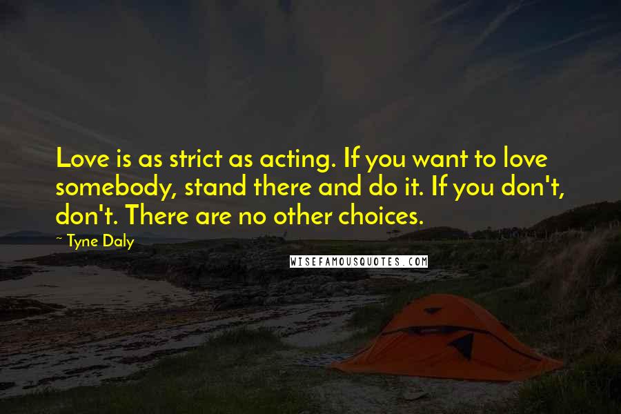 Tyne Daly Quotes: Love is as strict as acting. If you want to love somebody, stand there and do it. If you don't, don't. There are no other choices.