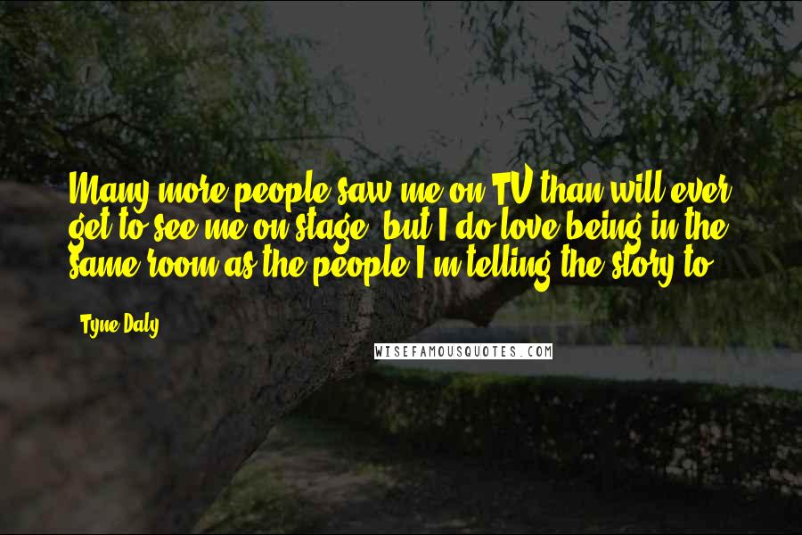 Tyne Daly Quotes: Many more people saw me on TV than will ever get to see me on stage, but I do love being in the same room as the people I'm telling the story to.