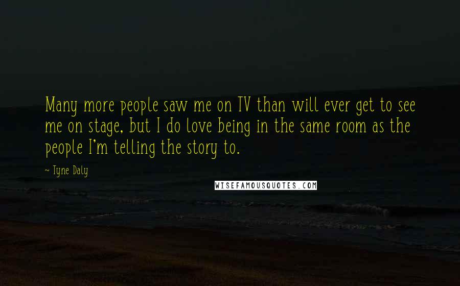 Tyne Daly Quotes: Many more people saw me on TV than will ever get to see me on stage, but I do love being in the same room as the people I'm telling the story to.