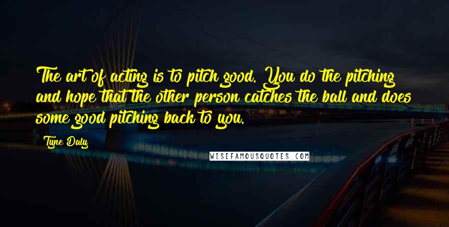 Tyne Daly Quotes: The art of acting is to pitch good. You do the pitching and hope that the other person catches the ball and does some good pitching back to you.