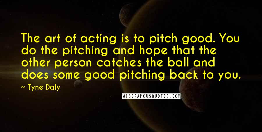 Tyne Daly Quotes: The art of acting is to pitch good. You do the pitching and hope that the other person catches the ball and does some good pitching back to you.