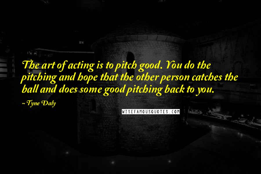 Tyne Daly Quotes: The art of acting is to pitch good. You do the pitching and hope that the other person catches the ball and does some good pitching back to you.