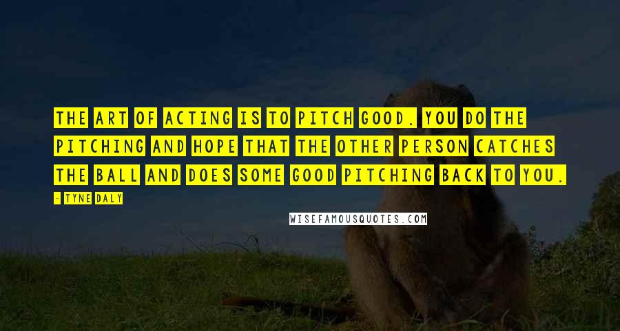 Tyne Daly Quotes: The art of acting is to pitch good. You do the pitching and hope that the other person catches the ball and does some good pitching back to you.