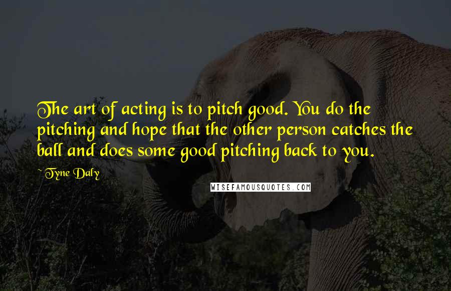 Tyne Daly Quotes: The art of acting is to pitch good. You do the pitching and hope that the other person catches the ball and does some good pitching back to you.