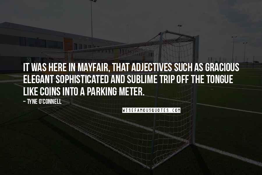 Tyne O'Connell Quotes: It was here in Mayfair, that adjectives such as gracious elegant sophisticated and sublime trip off the tongue like coins into a parking meter.