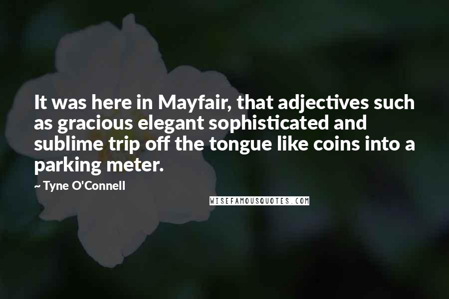 Tyne O'Connell Quotes: It was here in Mayfair, that adjectives such as gracious elegant sophisticated and sublime trip off the tongue like coins into a parking meter.