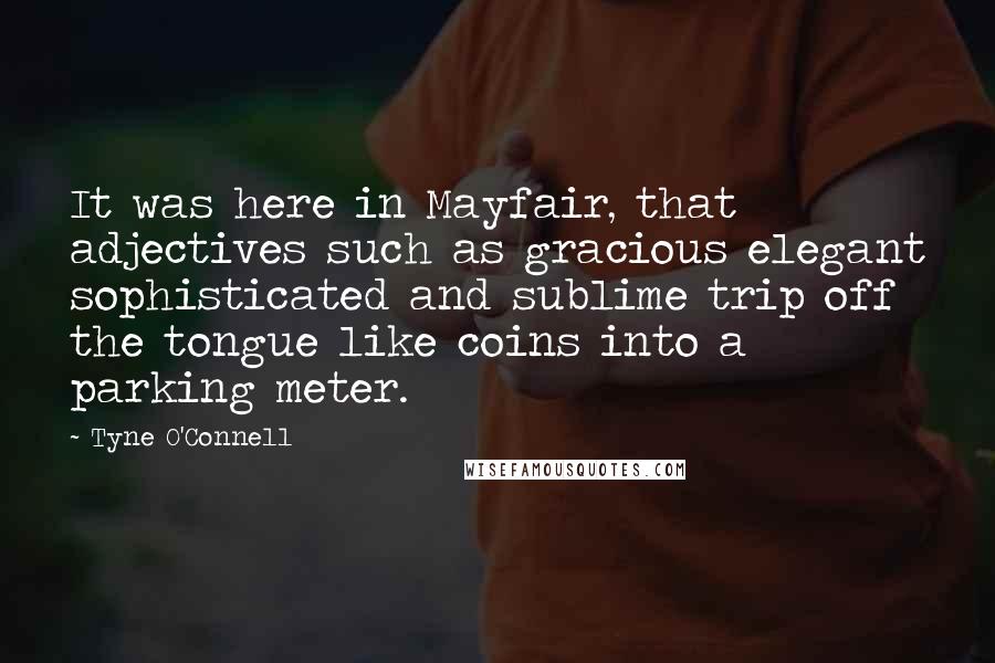 Tyne O'Connell Quotes: It was here in Mayfair, that adjectives such as gracious elegant sophisticated and sublime trip off the tongue like coins into a parking meter.