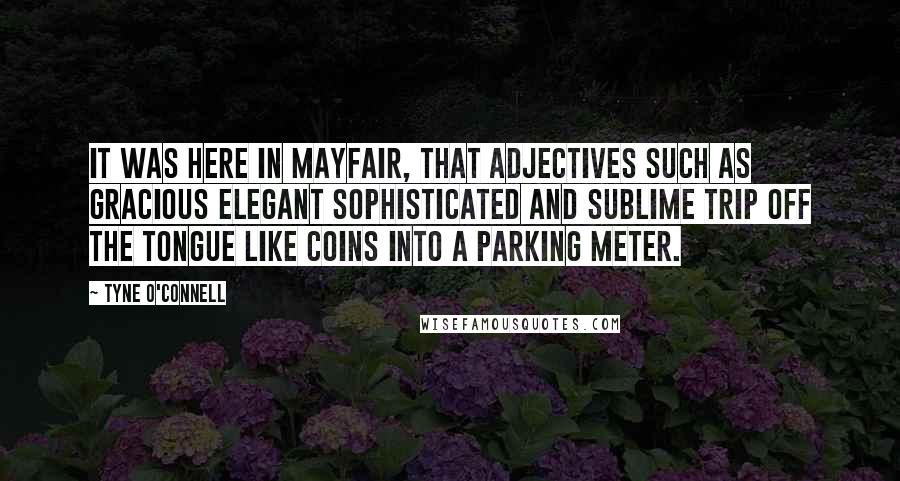 Tyne O'Connell Quotes: It was here in Mayfair, that adjectives such as gracious elegant sophisticated and sublime trip off the tongue like coins into a parking meter.