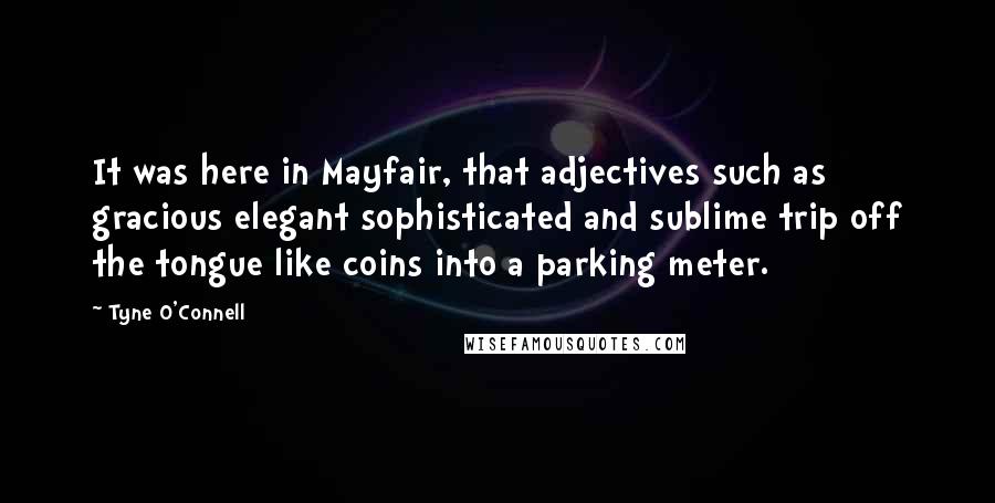 Tyne O'Connell Quotes: It was here in Mayfair, that adjectives such as gracious elegant sophisticated and sublime trip off the tongue like coins into a parking meter.