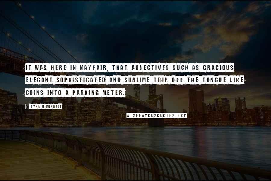 Tyne O'Connell Quotes: It was here in Mayfair, that adjectives such as gracious elegant sophisticated and sublime trip off the tongue like coins into a parking meter.