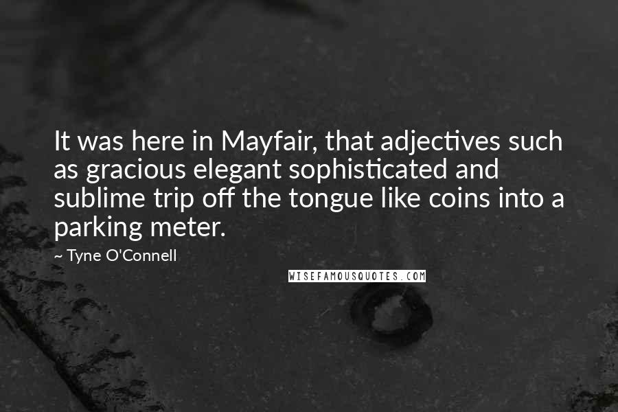 Tyne O'Connell Quotes: It was here in Mayfair, that adjectives such as gracious elegant sophisticated and sublime trip off the tongue like coins into a parking meter.