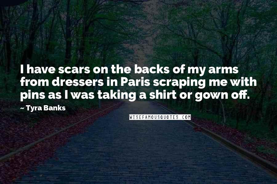 Tyra Banks Quotes: I have scars on the backs of my arms from dressers in Paris scraping me with pins as I was taking a shirt or gown off.