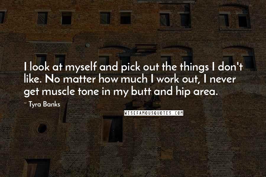 Tyra Banks Quotes: I look at myself and pick out the things I don't like. No matter how much I work out, I never get muscle tone in my butt and hip area.