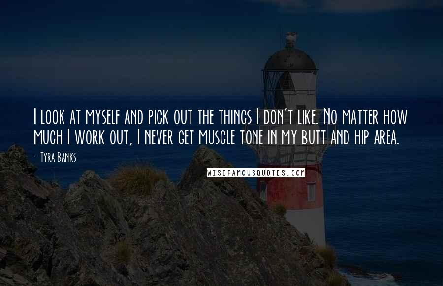 Tyra Banks Quotes: I look at myself and pick out the things I don't like. No matter how much I work out, I never get muscle tone in my butt and hip area.