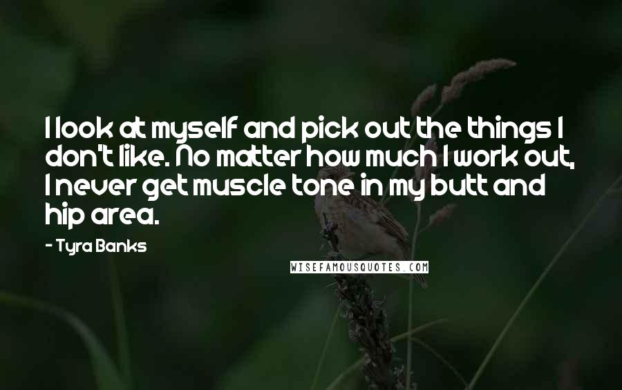 Tyra Banks Quotes: I look at myself and pick out the things I don't like. No matter how much I work out, I never get muscle tone in my butt and hip area.