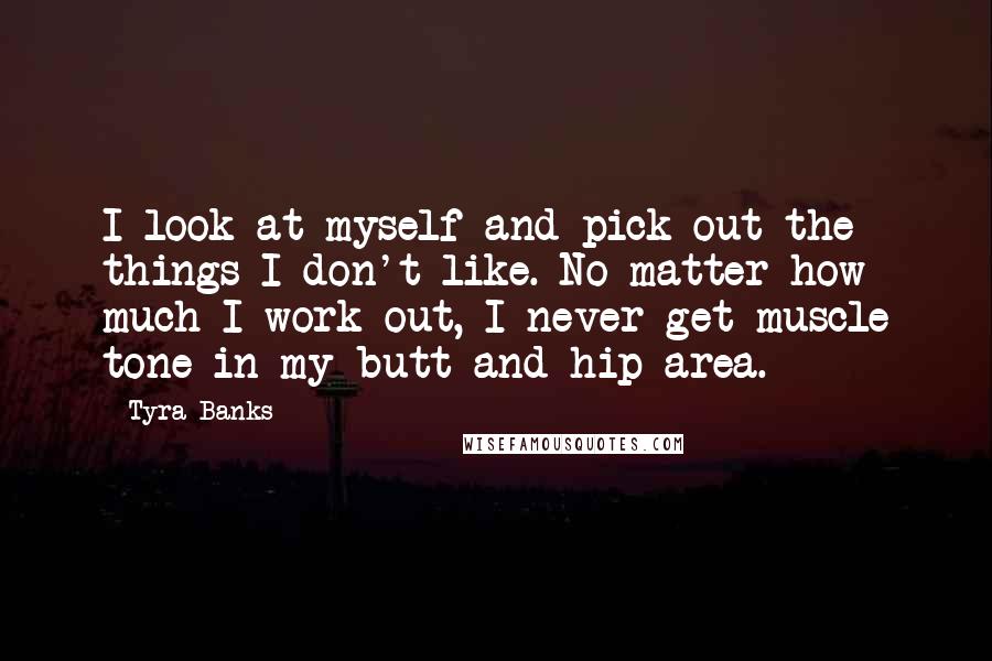 Tyra Banks Quotes: I look at myself and pick out the things I don't like. No matter how much I work out, I never get muscle tone in my butt and hip area.