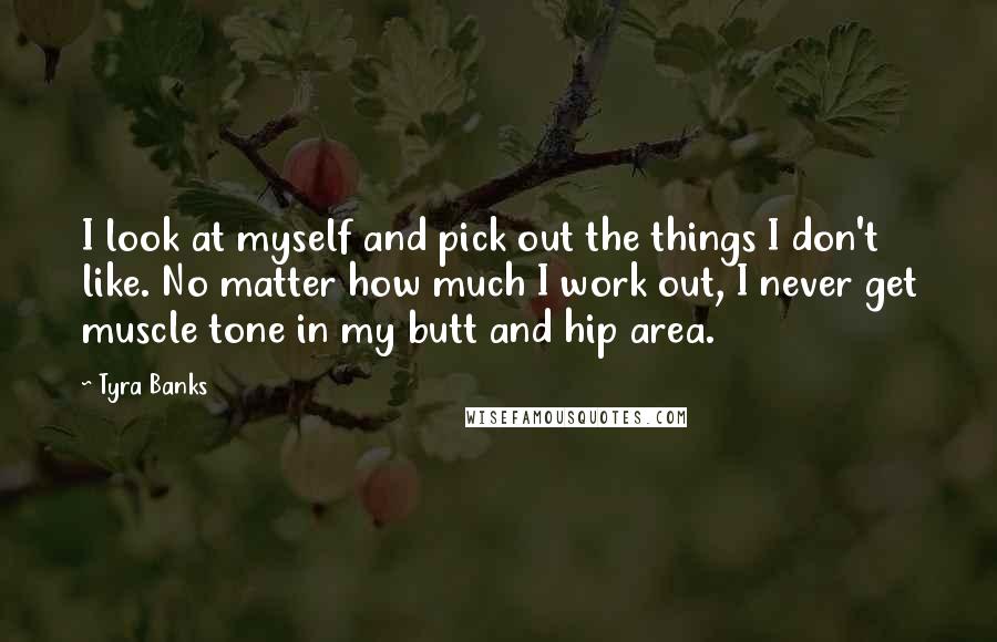 Tyra Banks Quotes: I look at myself and pick out the things I don't like. No matter how much I work out, I never get muscle tone in my butt and hip area.