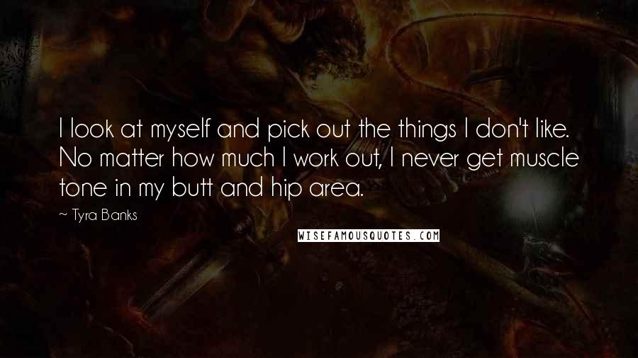 Tyra Banks Quotes: I look at myself and pick out the things I don't like. No matter how much I work out, I never get muscle tone in my butt and hip area.