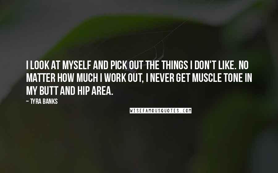 Tyra Banks Quotes: I look at myself and pick out the things I don't like. No matter how much I work out, I never get muscle tone in my butt and hip area.