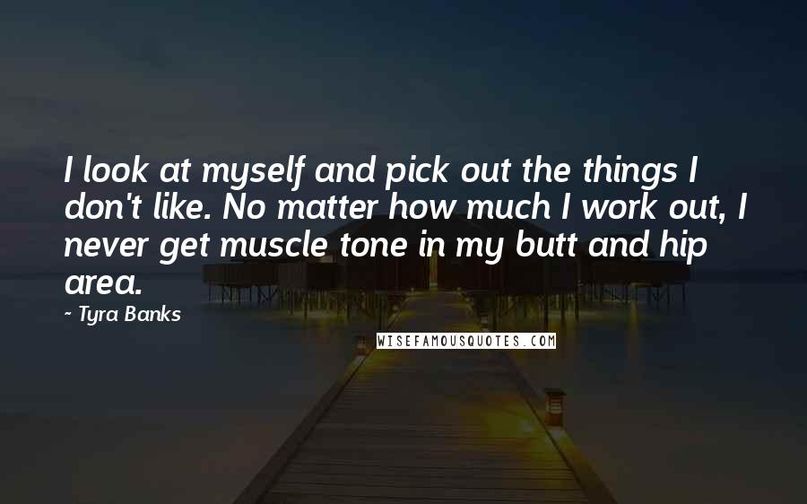 Tyra Banks Quotes: I look at myself and pick out the things I don't like. No matter how much I work out, I never get muscle tone in my butt and hip area.