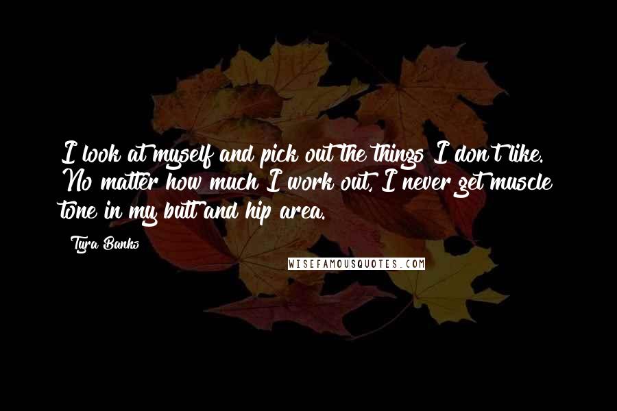 Tyra Banks Quotes: I look at myself and pick out the things I don't like. No matter how much I work out, I never get muscle tone in my butt and hip area.