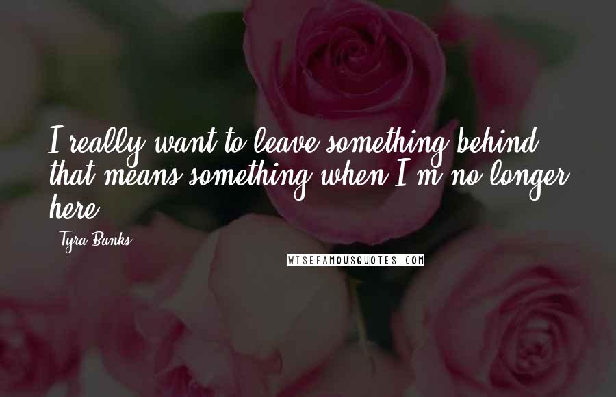 Tyra Banks Quotes: I really want to leave something behind that means something when I'm no longer here.