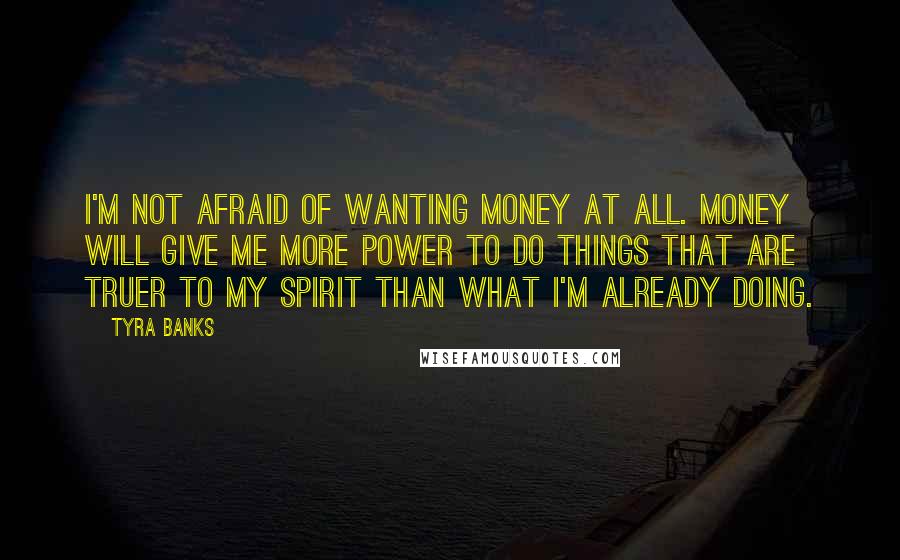 Tyra Banks Quotes: I'm not afraid of wanting money at all. Money will give me more power to do things that are truer to my spirit than what I'm already doing.