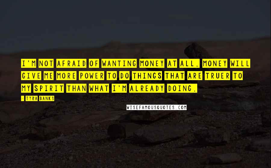 Tyra Banks Quotes: I'm not afraid of wanting money at all. Money will give me more power to do things that are truer to my spirit than what I'm already doing.