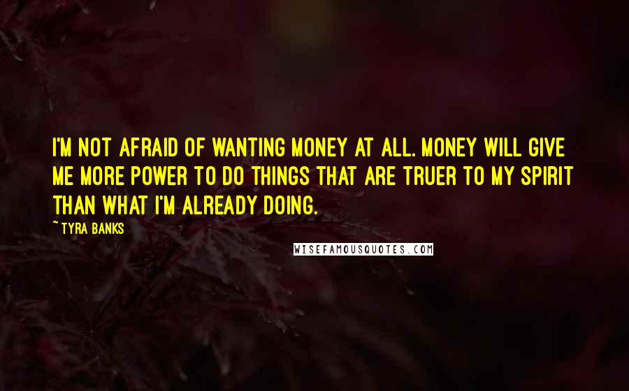 Tyra Banks Quotes: I'm not afraid of wanting money at all. Money will give me more power to do things that are truer to my spirit than what I'm already doing.