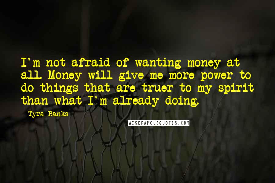 Tyra Banks Quotes: I'm not afraid of wanting money at all. Money will give me more power to do things that are truer to my spirit than what I'm already doing.