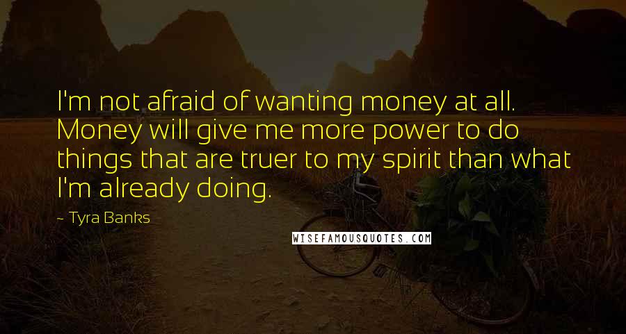 Tyra Banks Quotes: I'm not afraid of wanting money at all. Money will give me more power to do things that are truer to my spirit than what I'm already doing.