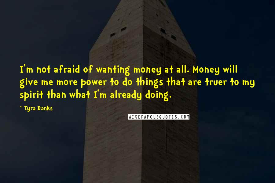 Tyra Banks Quotes: I'm not afraid of wanting money at all. Money will give me more power to do things that are truer to my spirit than what I'm already doing.