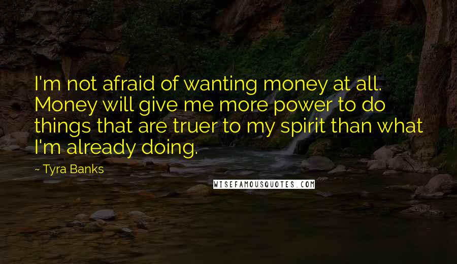 Tyra Banks Quotes: I'm not afraid of wanting money at all. Money will give me more power to do things that are truer to my spirit than what I'm already doing.